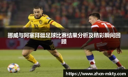 挪威与阿塞拜疆足球比赛结果分析及精彩瞬间回顾